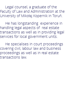 Legal counsel, a graduate of the Faculty of Law and Administration at the University of Mikołaj Kopernik in Toruń.
He has longstanding experience in handling legal aspects of real estate transactions as well as in providing legal services for local government units. He specialises in court proceedings covering civil, labour law and business proceedings as well as in real estate transactions law.