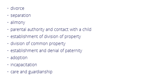 divorce
separation
alimony
parental authority and contact with a child
establishment of division of property
division of common property
establishment and denial of paternity
adoption
incapacitation
care and guardianship