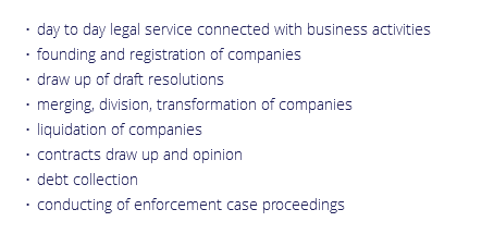 day to day legal service connected with business activities
founding and registration of companies
draw up of draft resolutions
merging, division, transformation of companies
liquidation of companies
contracts draw up and opinion
debt collection
conducting of enforcement case proceedings